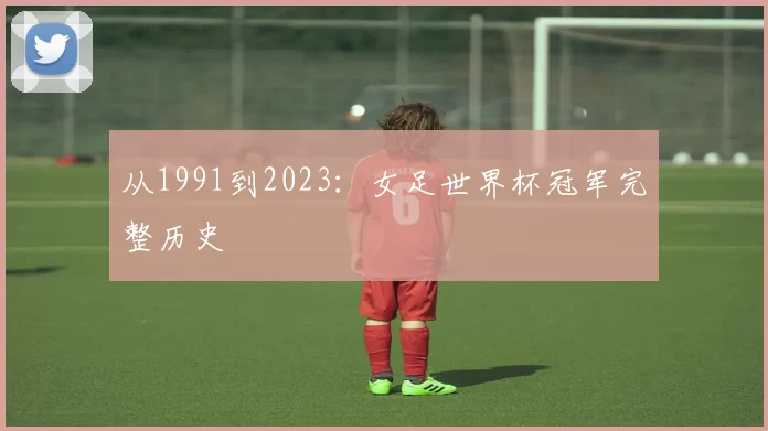 从1991到2023:女足世界杯冠军完整历史