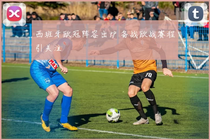 西班牙欧冠阵容出炉 备战欧战赛程引关注