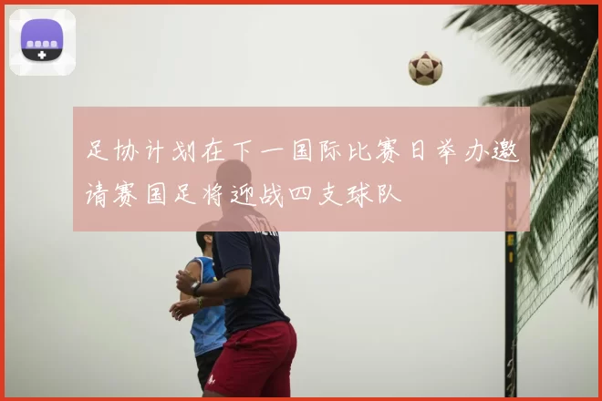 足协计划在下一国际比赛日举办邀请赛国足将迎战四支球队